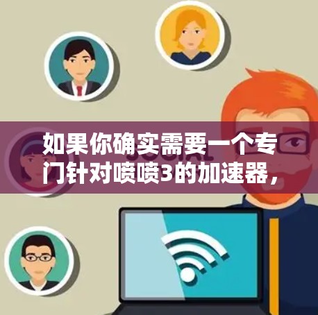 如果你确实需要一个专门针对喷喷3的加速器，也可以直接联系软件的客服，他们会提供更专业的帮助