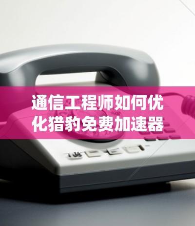 通信工程师如何优化猎豹免费加速器app性能，实现更稳定和高效的数据传输