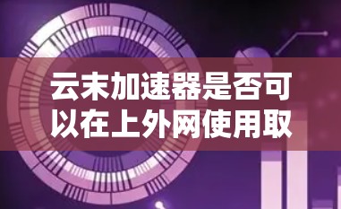 云末加速器是否可以在上外网使用取决于其具体功能、适用场景以及如何适配特定的网络环境和存储需求。以下是一些关键点需要考虑