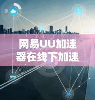 网易UU加速器在线下加速如何帮助你更轻松地下载？