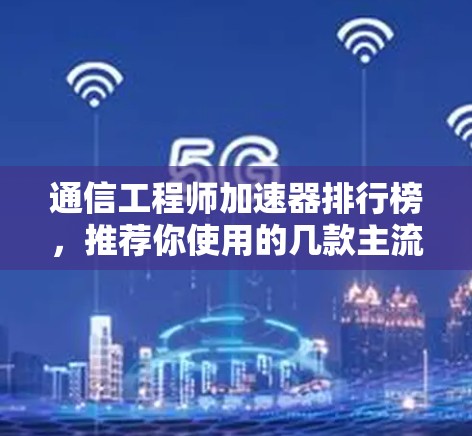 通信工程师加速器排行榜，推荐你使用的几款主流加速器