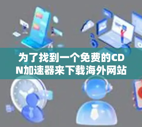 为了找到一个免费的CDN加速器来下载海外网站，以下是一些推荐和步骤
