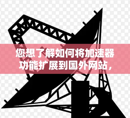 您想了解如何将加速器功能扩展到国外网站，或者希望加速器能够方便地连接到国外网站，可以通过以下步骤和方法来实现