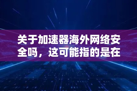关于加速器海外网络安全吗，这可能指的是在海外使用某些网络加速工具或防火墙软件，以提高网络速度或保护网络安全。以下是一些可能的解释和建议