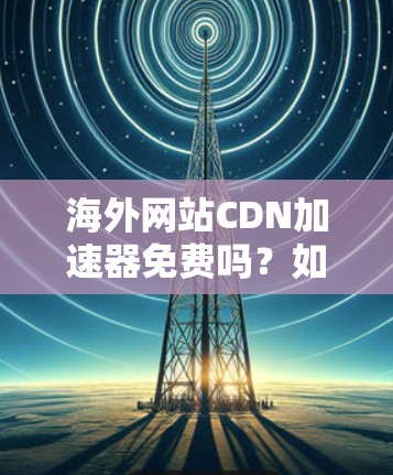 海外网站CDN加速器免费吗？如何选择适合的加速服务？
