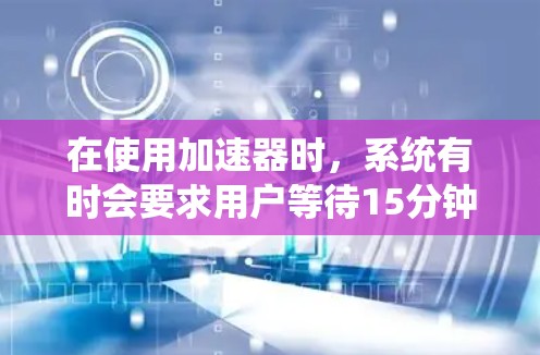 在使用加速器时，系统有时会要求用户等待15分钟才能连接网络或使用加速器。以下是针对这种情况的详细解答
