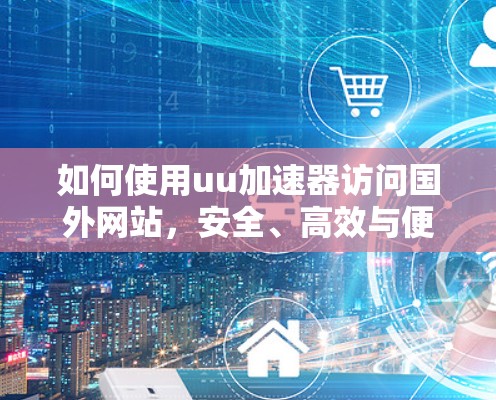 如何使用uu加速器访问国外网站，安全、高效与便捷指南