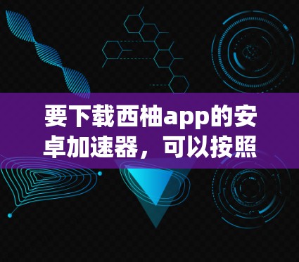 要下载西柚app的安卓加速器，可以按照以下步骤进行操作