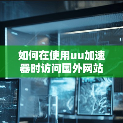 如何在使用uu加速器时访问国外网站，注意事项与限制