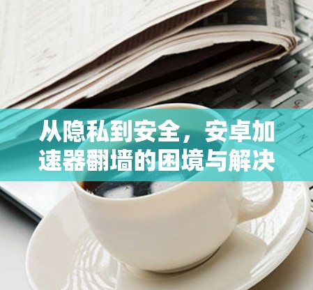 从隐私到安全，安卓加速器翻墙的困境与解决方案