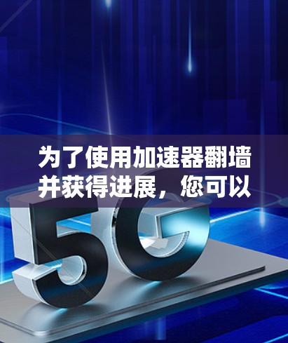 为了使用加速器翻墙并获得进展，您可以按照以下步骤进行
