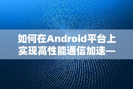 如何在Android平台上实现高性能通信加速—翻墙与加速器的实战指南