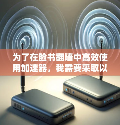 为了在脸书翻墙中高效使用加速器，我需要采取以下步骤来选择和优化工具，以确保加载速度快且内容流畅