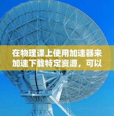 在物理课上使用加速器来加速下载特定资源，可以有效提高学习效率。以下是一些考虑因素和解决方案