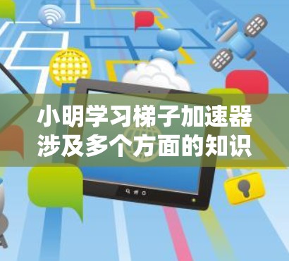 小明学习梯子加速器涉及多个方面的知识，可以从以下几个方面逐步深入