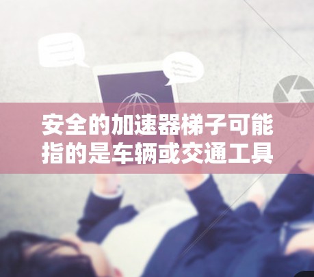 安全的加速器梯子可能指的是车辆或交通工具中的一种安全辅助设备,类似于加速器。这种设备通常在车辆加速时提供辅助,帮助驾驶员或乘客安全起动或控制加速过程。以下是关于安全的加速器梯子的一些信息和建议 安全的加速器梯子可能指的是车辆或交通工具中的一种安全辅助设备,类似于加速器。这种设备通常在车辆加速时提供辅助,帮助驾驶员或乘客安全起动或控制加速过程。以下是关于安全的加速器梯子的一些信息和建议