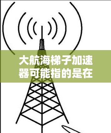 大航海梯子加速器可能指的是在某个特定领域或技术中的梯子加速器概念，即利用梯子结构（如梯子式装置、梯子结构设计等）来实现加速效果。以下是一些可能的解释和应用方向