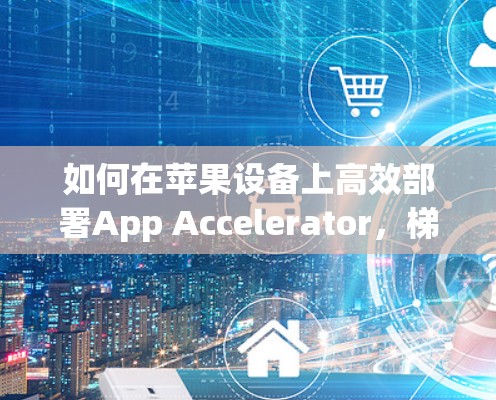 如何在苹果设备上高效部署App Accelerator,梯子家族的优化技巧 如何在苹果设备上高效部署App Accelerator,梯子家族的优化技巧