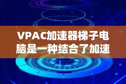 VPAC加速器梯子电脑是一种结合了加速器和梯子式结构的计算机系统，旨在通过集成多个加速器来提高整体性能。以下是对其特点和功能的详细解释