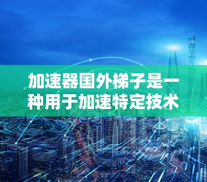 加速器国外梯子是一种用于加速特定技术或方法的设备，通常用于提高效率或速度。以下是一个详细的使用指南