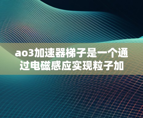 ao3加速器梯子是一个通过电磁感应实现粒子加速的装置，其设计和优化是一个复杂的过程。以下是关于ao3加速器梯子的详细说明