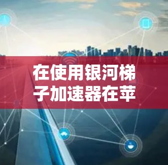 在使用银河梯子加速器在苹果版时，以下是一些步骤和信息的总结和建议