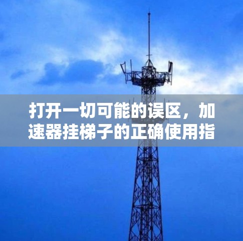 打开一切可能的误区，加速器挂梯子的正确使用指南