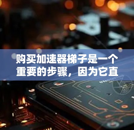 购买加速器梯子是一个重要的步骤，因为它直接影响到加速功能的效果。以下是一些详细的步骤和建议，帮助你更好地选择适合自己的加速器梯子