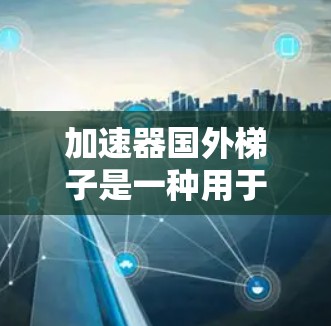 加速器国外梯子是一种用于提高运动速度或增强运动性能的设备，通常用于体育运动中。以下是一些常见的加速器国外梯子类型及其特点