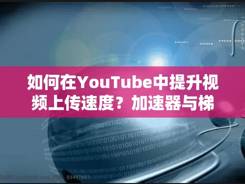 如何在YouTube中提升视频上传速度？加速器与梯子的区别与选择