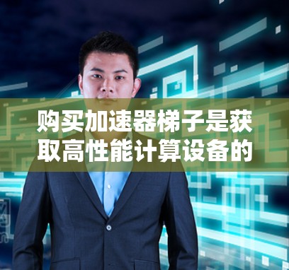 购买加速器梯子是获取高性能计算设备的一种方式，通常用于研究、工程计算、科学模拟等领域。以下是购买加速器梯子的详细步骤和注意事项