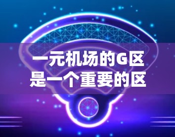 一元机场的G区是一个重要的区域，通常位于机场的中央地带，具有多种设施和服务。以下是关于G区的详细信息