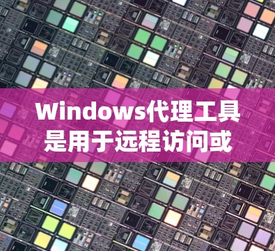 Windows代理工具是用于远程访问或操作Windows系统的软件，主要包括网络代理、远程登录、文件传输代理和API代理等类型。以下是详细介绍