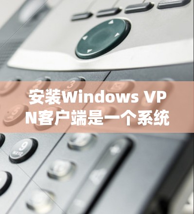 安装Windows VPN客户端是一个系统性的过程，需按照以下步骤进行