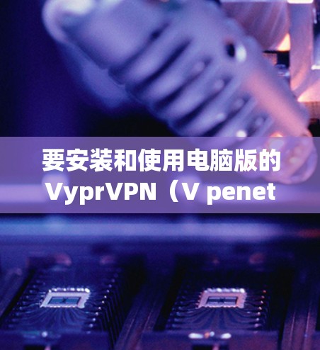 要安装和使用电脑版的VyprVPN（V penetrate Network）软件，请按照以下步骤操作