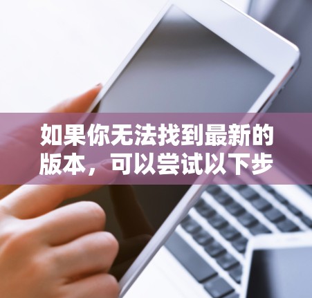 如果你无法找到最新的版本,可以尝试以下步骤 如果你无法找到最新的版本,可以尝试以下步骤