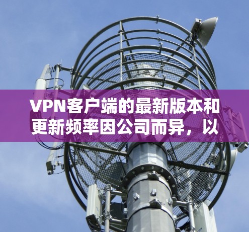 VPN客户端的最新版本和更新频率因公司而异，以下是一些主要的 VPN 公司及其最新版本的主要特点