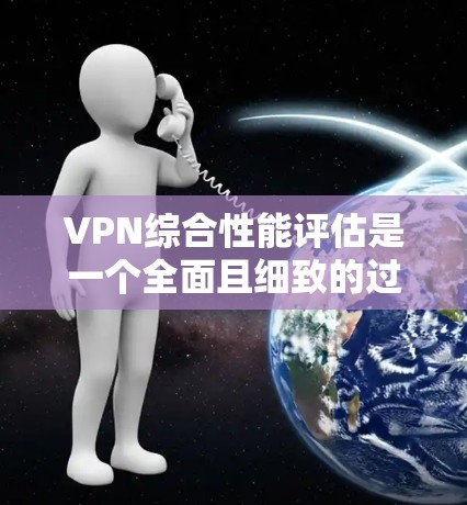 VPN综合性能评估是一个全面且细致的过程，涉及多个因素的综合考虑。以下是详细的步骤和分析