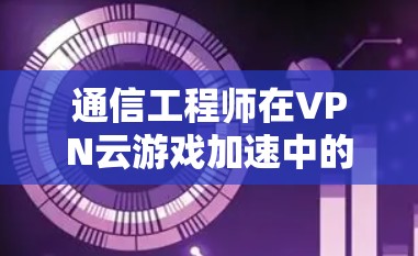 通信工程师在VPN云游戏加速中的角色解析