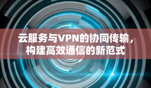 云服务与VPN的协同传输，构建高效通信的新范式
