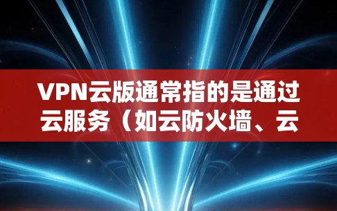 VPN云版通常指的是通过云服务（如云防火墙、云VPN）来提供VPN功能的解决方案。云版意味着这个服务采用云技术，可能涉及云防火墙（云NAT）或云VPN，用于在云端实现安全的网络访问控制和数据传输