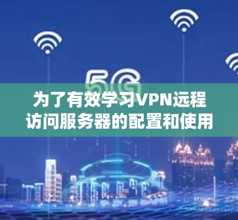 为了有效学习VPN远程访问服务器的配置和使用，以下是一个系统化的指南