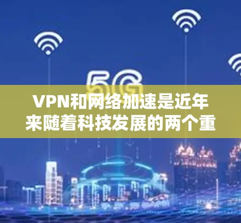 VPN和网络加速是近年来随着科技发展的两个重要技术，它们各自在不同的领域发挥着重要作用。以下是关于这两项技术的详细解释