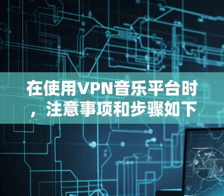 在使用VPN音乐平台时，注意事项和步骤如下