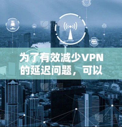 为了有效减少VPN的延迟问题，可以按照以下步骤进行调整和优化