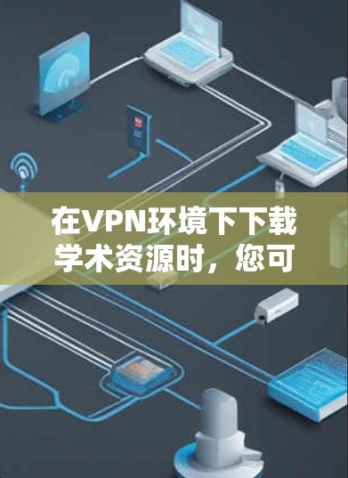 在VPN环境下下载学术资源时，您可以采取以下步骤来高效下载并处理这些资源