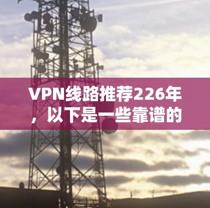 VPN线路推荐226年，以下是一些靠谱的 VPN 服务推荐，涵盖了稳定性和覆盖范围等关键因素