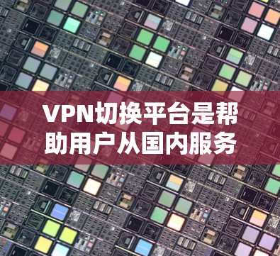VPN切换平台是帮助用户从国内服务器切换到国外服务器或反之的工具，提供多种功能，如在线切换、设置、管理等。以下是详细的指南，帮助您选择和使用VPN切换平台