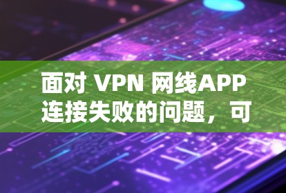 面对 VPN 网线APP 连接失败的问题，可以按照以下步骤进行排查和解决问题