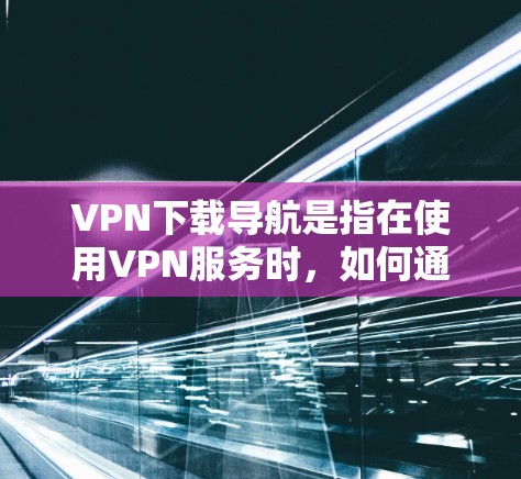 VPN下载导航是指在使用VPN服务时，如何通过登录VPN客户端或使用下载工具来下载需要的资源或文件。以下是VPN下载导航的常见步骤和方法